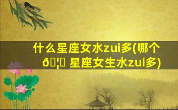 什么星座女水zui
多(哪个 🦉 星座女生水zui
多)